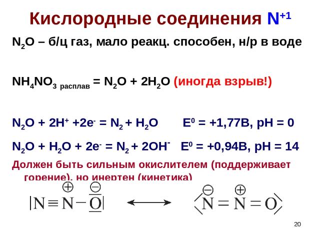 * Кислородные соединения N+1 N2O – б/ц газ, мало реакц. способен, н/р в воде NH4NO3 расплав = N2O + 2H2O (иногда взрыв!) N2O + 2H+ +2e- = N2 + H2O E0 = +1,77B, pH = 0 N2O + H2O + 2e- = N2 + 2OH- E0 = +0,94B, pH = 14 Должен быть сильным окислителем (…