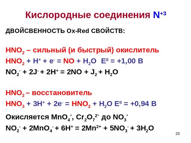 * ДВОЙСВЕННОСТЬ Ox-Red СВОЙСТВ: HNO2 – сильный (и быстрый) окислитель HNO2 + H+ + e- = NO + H2O E0 = +1,00 B NO2- + 2J- + 2H+ = 2NO + J2 + H2O HNO2 – восстановитель HNO3 + 3H+ + 2e- = HNO2 + H2O E0 = +0,94 B Окисляется MnO4-, Cr2O72- до NO3- NO2- + …