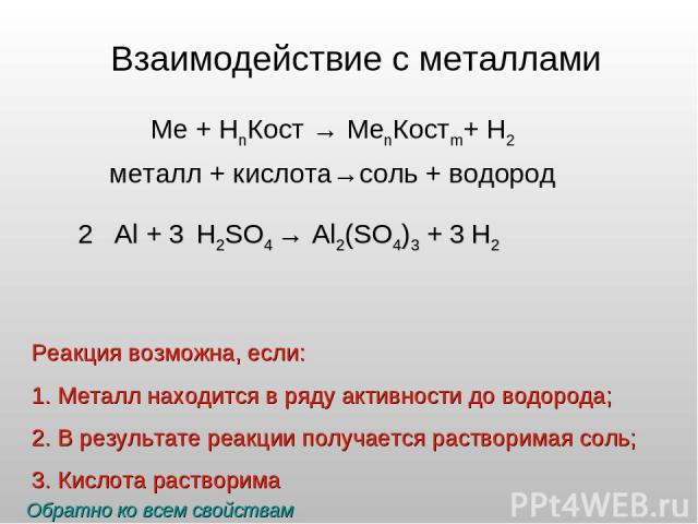 Взаимодействие с металлами Ме + НnКост → МеnКостm+ Н2 металл + кислота→соль + водород 2 Al + 3 H2SO4 → 3 H2 Реакция возможна, если: Металл находится в ряду активности до водорода; В результате реакции получается растворимая соль; Кислота растворима …