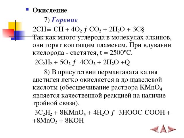 Окисление 7) Горение 2СН СН + 4O2 →CO2 + 2H2O + 3C↓ Так как много углерода в молекулах алкинов, они горят коптящим пламенем. При вдувании кислорода - светятся, t = 2500ºC. 2C2H2 + 5O2 → 4CO2 + 2H2O +Q 8) В присутствии перманганата калия ацетилен лег…