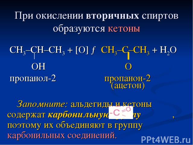 При окислении вторичных спиртов образуются кетоны СН3–СН–СН3 + [O] → CH3–C–CH3 + H2O OH O пропанол-2 пропанон-2 (ацетон) Запомните: альдегиды и кетоны содержат карбонильную группу , поэтому их объединяют в группу карбонильных соединений.