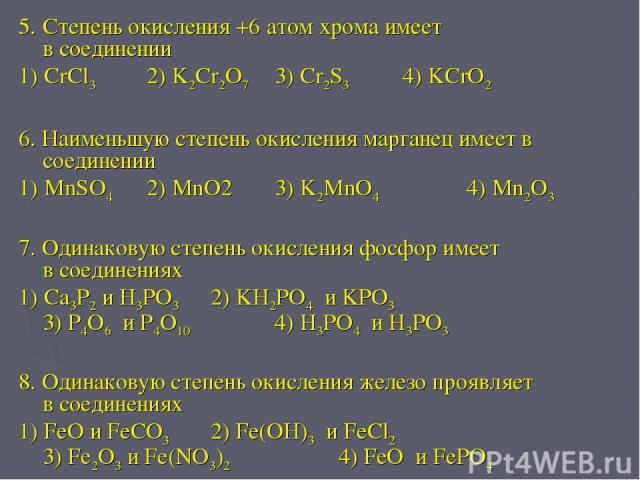 5. Степень окисления +6 атом хрома имеет в соединении 1) CrCl3 2) K2Cr2O7 3) Cr2S3 4) KCrO2 6. Наименьшую степень окисления марганец имеет в соединении 1) MnSO4 2) MnO2 3) K2MnO4 4) Mn2O3 7. Одинаковую степень окисления фосфор имеет в соединениях 1)…