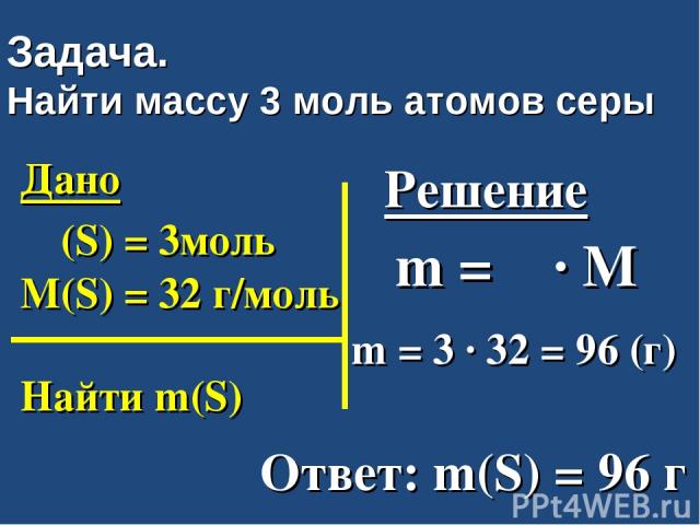 Задача. Найти массу 3 моль атомов серы Дано ν (S) = 3моль M(S) = 32 г/моль Найти m(S) Решение m = ν ∙ M m = 3 ∙ 32 = 96 (г) Ответ: m(S) = 96 г