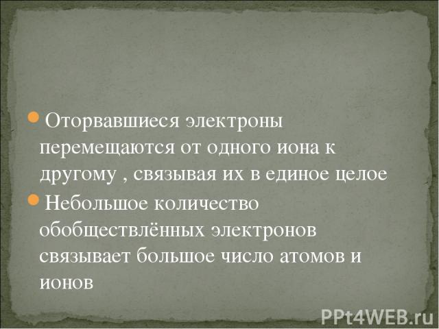 Оторвавшиеся электроны перемещаются от одного иона к другому , связывая их в единое целое Небольшое количество обобществлённых электронов связывает большое число атомов и ионов