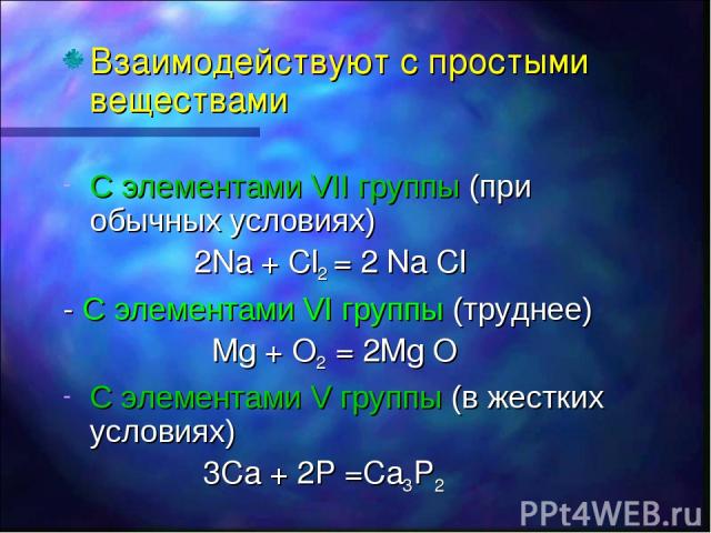 Взаимодействуют с простыми веществами С элементами VII группы (при обычных условиях) 2Na + Cl2 = 2 Na Cl - С элементами VI группы (труднее) Mg + O2 = 2Mg O C элементами V группы (в жестких условиях) 3Ca + 2P =Ca3P2