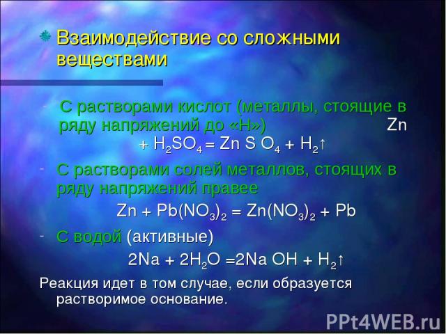 Взаимодействие со сложными веществами С растворами кислот (металлы, стоящие в ряду напряжений до «Н») Zn + H2SO4 = Zn S O4 + H2↑ C растворами солей металлов, стоящих в ряду напряжений правее Zn + Pb(NO3)2 = Zn(NO3)2 + Pb C водой (активные) 2Na + 2H2…