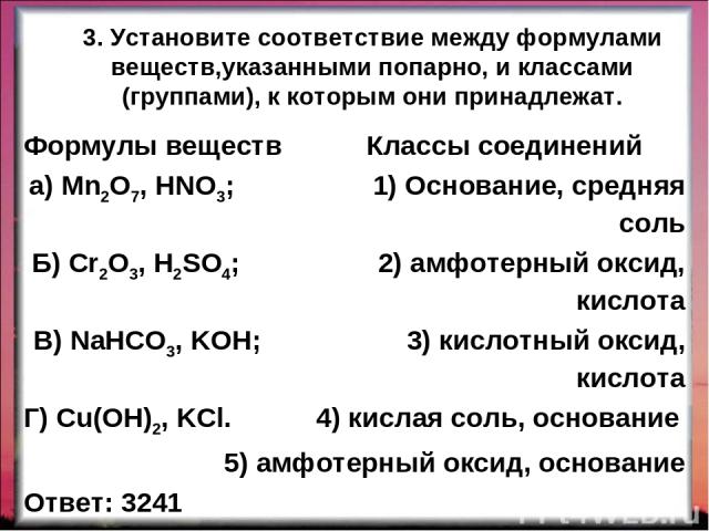 3. Установите соответствие между формулами веществ,указанными попарно, и классами (группами), к которым они принадлежат. Формулы веществ Классы соединений а) Mn2O7, HNO3; 1) Основание, средняя соль Б) Cr2O3, H2SO4; 2) амфотерный оксид, кислота В) Na…