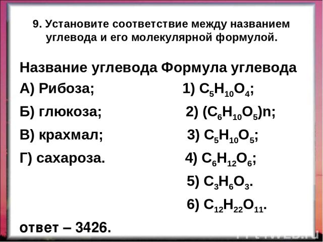9. Установите соответствие между названием углевода и его молекулярной формулой. Название углевода Формула углевода А) Рибоза; 1) С5Н10О4; Б) глюкоза; 2) (С6Н10О5)n; В) крахмал; 3) С5Н10О5; Г) сахароза. 4) С6Н12О6; 5) С3Н6О3. 6) С12Н22О11. ответ – 3426.