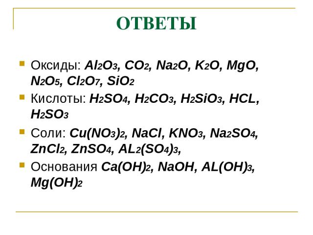 ОТВЕТЫ Оксиды: Al2O3, CO2, Na2O, K2O, MgO, N2O5, Cl2O7, SiO2 Кислоты: H2SO4, H2CO3, H2SiO3, HCL, H2SO3 Соли: Cu(NO3)2, NaCl, KNO3, Na2SO4, ZnCl2, ZnSO4, AL2(SO4)3, Основания Ca(OH)2, NaOH, AL(OH)3, Mg(OH)2