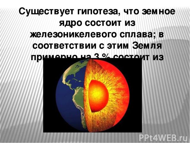 Существует гипотеза, что земное ядро состоит из железоникелевого сплава; в соответствии с этим Земля примерно на 3 % состоит из никеля.