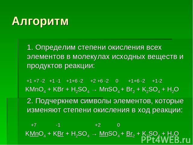 Алгоритм 1. Определим степени окисления всех элементов в молекулах исходных веществ и продуктов реакции: +1 +7 -2 +1 -1 +1+6 -2 +2 +6 -2 0 +1+6 -2 +1-2 KMnO4 + KBr + H2SO4 → MnSO4 + Br2 + K2SO4 + H2O 2. Подчеркнем символы элементов, которые изменяют…