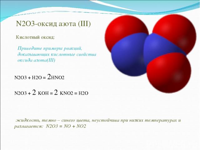 N2O3-оксид азота (III) жидкость, темно – синего цвета, неустойчива при низких температурах и разлагается: N2O3 = NO + NO2 Кислотный оксид: N2O3 + H2O = 2HNO2 N2O3 + 2 KOH = 2 KNO2 = H2O Приведите примеры реакций, доказывающих кислотные свойства окси…