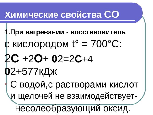 Химические свойства СО 1.При нагревании - восстановитель с кислородом t° = 700°С: 2С +2О+ 02=2С+4 02+577кДж С водой,с растворами кислот и щелочей не взаимодействует- несолеобразующий оксид.