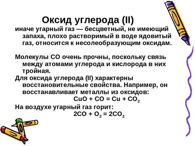 Оксид углерода (II) иначе угарный газ — бесцветный, не имеющий запаха, плохо растворимый в воде ядовитый газ, относится к несолеобразующим оксидам. Молекулы СО очень прочны, поскольку связь между атомами углерода и кислорода в них тройная. Для оксид…