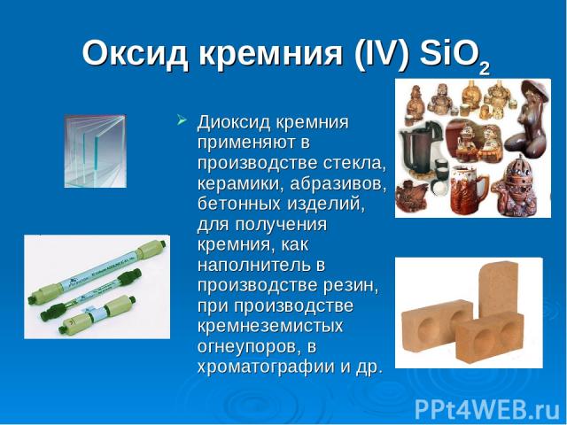 Оксид кремния (IV) SiO2 Диоксид кремния применяют в производстве стекла, керамики, абразивов, бетонных изделий, для получения кремния, как наполнитель в производстве резин, при производстве кремнеземистых огнеупоров, в хроматографии и др.