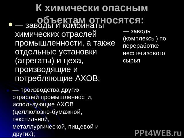 К химически опасным объектам относятся: — заводы и комбинаты химических отраслей промышленности, а также отдельные установки (агрегаты) и цеха, производящие и потребляющие АХОВ; — заводы (комплексы) по переработке нефтегазового сырья — производства …