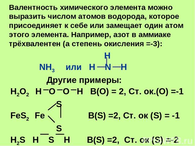 Валентность химического элемента можно выразить числом атомов водорода, которое присоединяет к себе или замещает один атом этого элемента. Например, азот в аммиаке трёхвалентен (а степень окисления =-3): H NH3 или H N H Другие примеры: H2O2 H O O H …