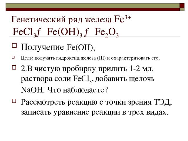 Генетический ряд железа Fе3+ FеСl3→ Fе(ОН)3 → Fе2О3 Получение Fе(ОН)3 Цель: получить гидроксид железа (III) и охарактеризовать его. 2.В чистую пробирку прилить 1-2 мл. раствора соли FеСl3, добавить щелочь NaOH. Что наблюдаете? Рассмотреть реакцию с …