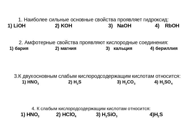 1. Наиболее сильные основные свойства проявляет гидроксид: 1) LiOH 2) KOH 3) NaOH 4) RbOH 2. Амфотерные свойства проявляют кислородные соединения: 1) бария 2) магния 3) кальция 4) бериллия 3.К двухосновным слабым кислородсодержащим кислотам относитс…