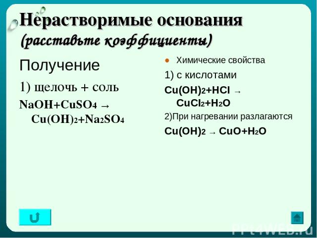 Нерастворимые основания (расставьте коэффициенты) Получение 1) щелочь + соль NaOH+CuSO4 → Cu(OH)2+Na2SO4 Химические свойства 1) с кислотами Cu(OH)2+HCI → CuCI2+H2O 2)При нагревании разлагаются Cu(OH)2 → CuO+Н2О