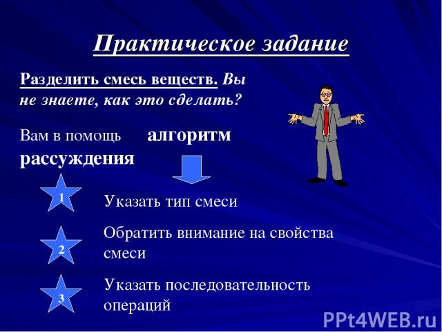 Практическое задание Разделить смесь веществ. Вы не знаете, как это сделать? Вам в помощь алгоритм рассуждения Указать тип смеси Обратить внимание на свойства смеси Указать последовательность операций 1 2 3