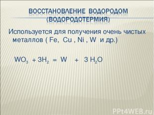 Используется для получения очень чистых металлов ( Fe, Cu , Ni , W и др.) WO3 +