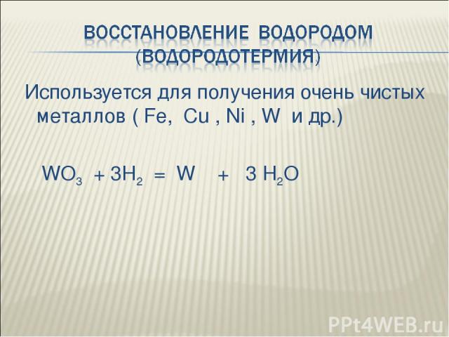 Используется для получения очень чистых металлов ( Fe, Cu , Ni , W и др.) WO3 + 3H2 = W + 3 H2O