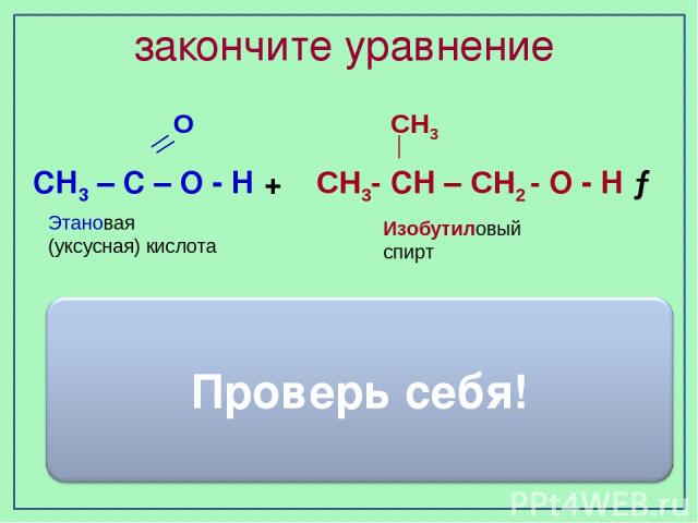 закончите уравнение Изобутиловый спирт Этановая (уксусная) кислота О СН3 СН3 – С – О - Н + СН3- СН – СН2 - О - Н → СН3 – С – О - О СН2- СН – СН3 СН3 + H2O