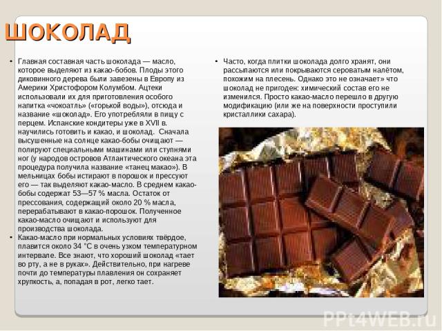 ШОКОЛАД Часто, когда плитки шоколада долго хранят, они рассыпаются или покрываются сероватым налётом, похожим на плесень. Однако это не означает» что шоколад не пригоден: химический состав его не изменился. Просто какао-масло перешло в другую модифи…