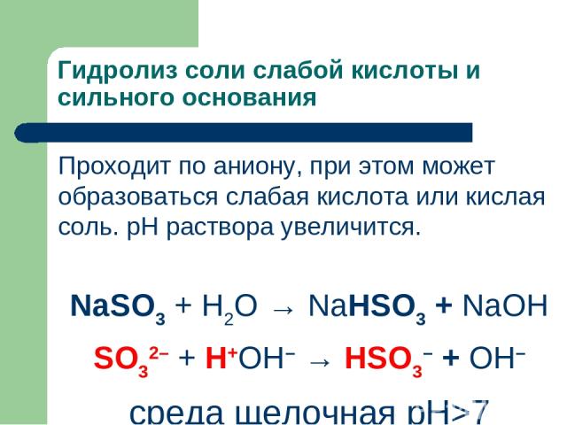 Гидролиз соли слабой кислоты и сильного основания Проходит по аниону, при этом может образоваться слабая кислота или кислая соль. рН раствора увеличится. NaSO3 + H2O → NaHSO3 + NaОН SO32– + Н+ОН– → HSO3– + ОН– среда щелочная рН>7