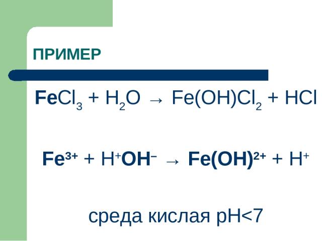 ПРИМЕР FeCl3 + H2O → Fe(OH)Cl2 + HCl Fe3+ + Н+ОН– → Fe(OH)2+ + H+ среда кислая рН