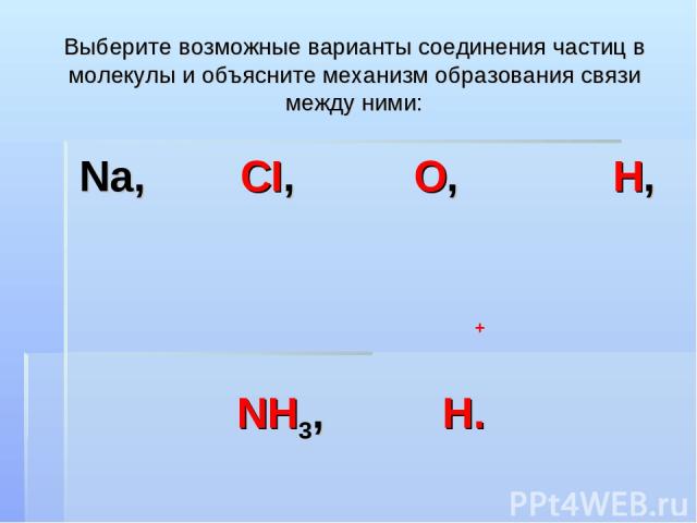 Выберите возможные варианты соединения частиц в молекулы и объясните механизм образования связи между ними: Na, CI, O, H, NH3, H. +