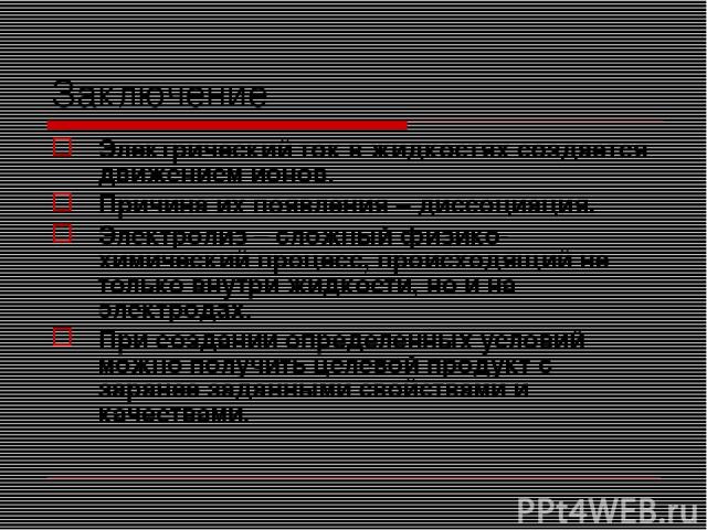 Заключение Электрический ток в жидкостях создается движением ионов. Причина их появления – диссоциация. Электролиз – сложный физико-химический процесс, происходящий не только внутри жидкости, но и на электродах. При создании определенных условий мож…