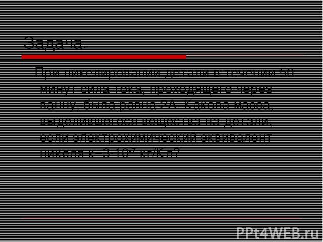 Задача. При никелировании детали в течении 50 минут сила тока, проходящего через ванну, была равна 2А. Какова масса, выделившегося вещества на детали, если электрохимический эквивалент никеля к=3·10-7 кг/Кл?