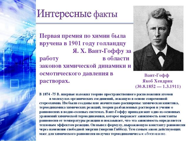 Первая премия по химии была вручена в 1901 году голландцу Я. Х. Вант-Гоффу за работу в области законов химической динамики и осмотического давления в растворах. Вант-Гофф  Якоб Хендрик (30.8.1852 — 1.3.1911) В 1874 -75 В. впервые изложил теорию прос…