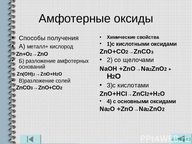 Амфотерные оксиды Способы получения А) металл+ кислород Zn+O2→ZnO Б) разложение амфотерных оснований Zn(OH)2→ZnO+H2O В)разложение солей ZnCO3→ZnO+CO2 Химические свойства 1)с кислотными оксидами ZnO+CO2→ZnCO3 2) со щелочами NaOН +ZnO→Na2ZnO2 + Н2О 3)…