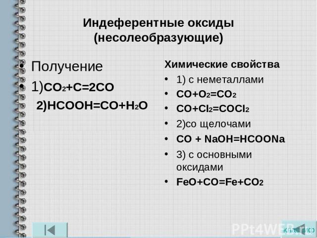 Индеферентные оксиды (несолеобразующие) Получение 1)СО2+С=2СО 2)НСООН=СО+Н2О Химические свойства 1) с неметаллами СО+О2=СО2 СO+CI2=COCI2 2)со щелочами CO + NaOH=HCOONa 3) с основными оксидами FeO+CO=Fe+CO2 классиф
