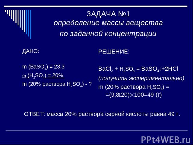 ЗАДАЧА №1 определение массы вещества по заданной концентрации ДАНО: m (BaSO4) = 23,3 (H2SO4) = 20% m (20% раствора H2SO4) - ? РЕШЕНИЕ: BaCl2 + H2SO4 = BaSO4 +2HCl (получить экспериментально) m (20% раствора H2SO4) = =(9,8 20) 100=49 (г) ОТВЕТ: масса…