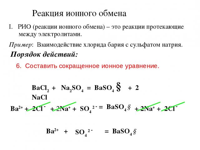 Реакция ионного обмена РИО (реакции ионного обмена) – это реакции протекающие между электролитами. Пример: Взаимодействие хлорида бария с сульфатом натрия. Порядок действий: 6. Составить сокращенное ионное уравнение. BaCl2 + Na2SO4 = BaSO4 ↓ + 2 NaC…