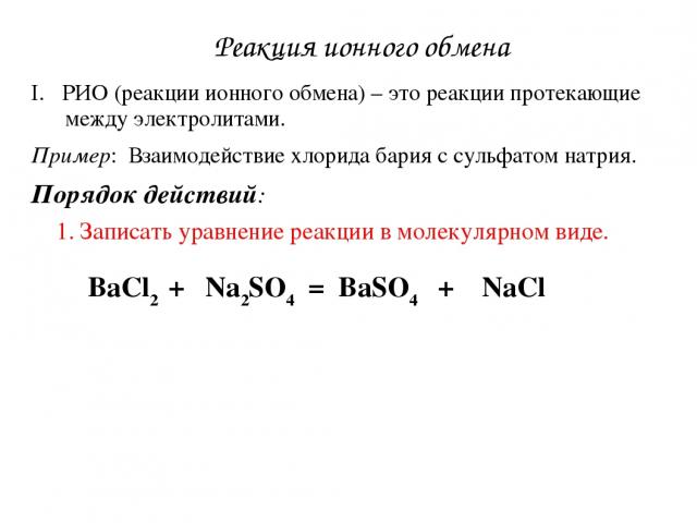 Реакция ионного обмена РИО (реакции ионного обмена) – это реакции протекающие между электролитами. Пример: Взаимодействие хлорида бария с сульфатом натрия. Порядок действий: 1. Записать уравнение реакции в молекулярном виде. BaCl2 + Na2SO4 = BaSO4 + NaCl