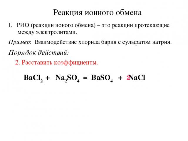 Реакция ионного обмена РИО (реакции ионого обмена) – это реакции протекающие между электролитами. Пример: Взаимодействие хлорида бария с сульфатом натрия. Порядок действий: 2. Расставить коэффициенты. BaCl2 + Na2SO4 = BaSO4 + NaCl 2