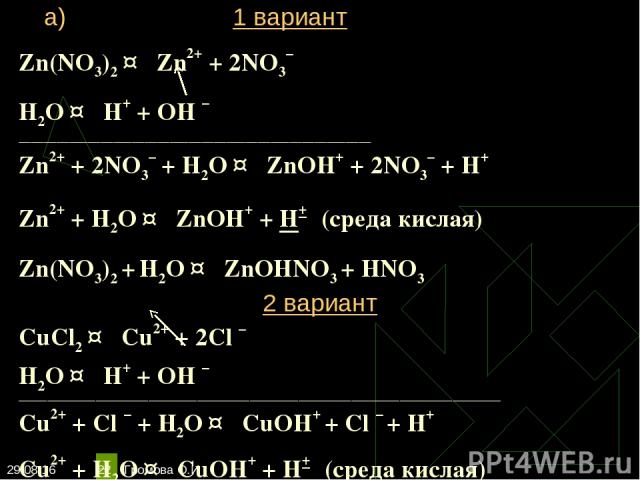 * Громова О.И * Zn(NO3)2 ↔ Zn2+ + 2NO3– Н2O ↔ Н+ + ОН – ________________________________________________________ Zn2+ + 2NO3– + Н2O ↔ ZnOН+ + 2NO3– + Н+ Zn2+ + Н2O ↔ ZnOН+ + Н+ (среда кислая) Zn(NO3)2 + Н2O ↔ ZnOНNO3 + НNO3 2 вариант CuCl2 ↔ Cu2+ + …