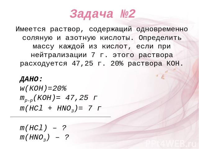 Имеется раствор, содержащий одновременно соляную и азотную кислоты. Определить массу каждой из кислот, если при нейтрализации 7 г. этого раствора расходуется 47,25 г. 20% раствора КOH. ДАНО: w(КОН)=20% mр-р(KOH)= 47,25 г m(HCl + HNO3)= 7 г m(HCl) – …