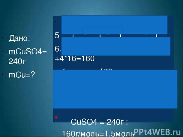 Дано: mCuSO4=240г mCu=? СuSO4 + Fe = FeSO4 + Cu 5 1 : 1 : 1 : 1 6. Найдем МCuSO4 64 +32 +4*16=160 1 моль = 160 г ν= m/M νCuSO4 = 240г :160г/моль=1,5моль