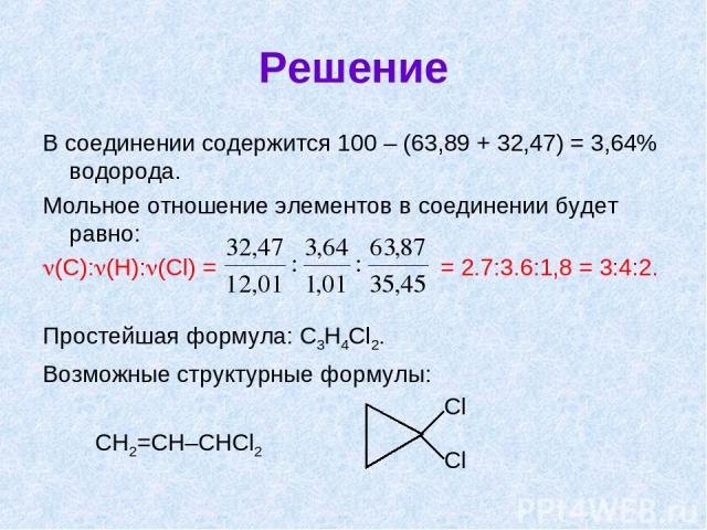 Решение В соединении содержится 100 – (63,89 + 32,47) = 3,64% водорода. Мольное отношение элементов в соединении будет равно: (C): (H): (Cl) = = 2.7:3.6:1,8 = 3:4:2. Простейшая формула: C3H4Cl2. Возможные структурные формулы: СH2=CH–CHCl2 Cl Cl