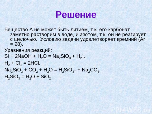 Решение Вещество А не может быть литием, т.к. его карбонат заметно растворим в воде, и азотом, т.к. он не реагирует с щелочью. Условию задачи удовлетворяет кремний (Аr = 28). Уравнения реакций: Si + 2NaOH + H2O = Na2SiO3 + H2 . H2 + Cl2 = 2HCl. Na2S…