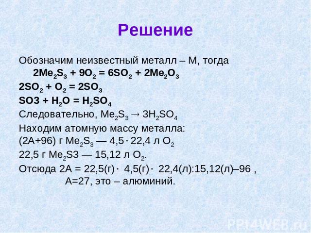 Решение Обозначим неизвестный металл – М, тогда 2Me2S3 + 9O2 = 6SO2 + 2Me2O3 2SO2 + O2 = 2SO3 SO3 + H2O = H2SO4 Следовательно, Me2S3 3H2SO4 Находим атомную массу металла: (2А+96) г Me2S3 — 4,5 22,4 л O2 22,5 г Me2S3 — 15,12 л O2. Отсюда 2А = 22,5(г)…
