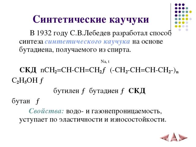 Синтетические каучуки В 1932 году С.В.Лебедев разработал способ синтеза синтетического каучука на основе бутадиена, получаемого из спирта. Na, t СКД nCH2=CH-CH=CH2→ (-CH2-CH=CH-CH2-)n C2H5OH → бутилен → бутадиен → СКД бутан → Свойства: водо- и газон…