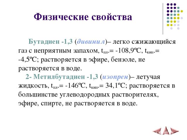 Физические свойства Бутадиен -1,3 (дивинил)– легко сжижающийся газ с неприятным запахом, tпл.= -108,9ºC, tкип.= -4,5ºC; растворяется в эфире, бензоле, не растворяется в воде. 2- Метилбутадиен -1,3 (изопрен)– летучая жидкость, tпл.= -146ºC, tкип.= 34…