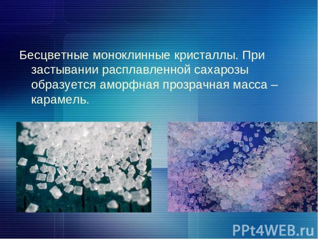 Бесцветные моноклинные кристаллы. При застывании расплавленной сахарозы образуется аморфная прозрачная масса – карамель.